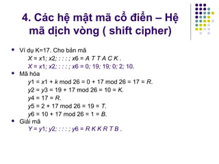  Ví dụ K=17. Cho bản mã
X = x1; x2; : : : ; x6 = A T T A C K .
X = x1; x2; : : : ; x6 = 0; 19; 19; 0; 2; 10.
 Mã hóa
y1 = x1 + k mod 26 = 0 + 17 mod 26 = 17 = R.
y2 = y3 = 19 + 17 mod 26 = 10 = K.
y4 = 17 = R.
y5 = 2 + 17 mod 26 = 19 = T.
y6 = 10 + 17 mod 26 = 1 = B.
 Giải mã
Y = y1; y2; : : : ; y6 = R K K R T B .
4. Các hệ mật mã cổ điển – Hệ
mã dịch vòng ( shift cipher)
 