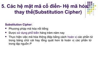 5. Các hệ mật mã cổ điển- Hệ mã hóa
thay thế(Substitution Cipher)
Substitution Cipher:
 Phương pháp mã hóa nổi tiếng
 Được sử dụng phổ biến hàng trăm năm nay
 Thực hiện việc mã hóa thông điệp bằng cách hoán vị các phần tử
trong bảng chữ cái hay tổng quát hơn là hoán vị các phần tử
trong tập nguồn P
 