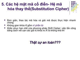  Đơn giản, thao tác mã hóa và giải mã được thực hiện nhanh
chóng
 Không gian khóa K gồm n! phần tử
 Khắc phục hạn chế của phương pháp Shift Cipher: việc tấn công
bằng cách vét cạn các giá trị khóa k∈K là không khả thi
Thật sự an toàn???Thật sự an toàn???
5. Các hệ mật mã cổ điển- Hệ mã
hóa thay thế(Substitution Cipher)
 
