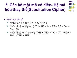  Phân tích tần số
 Ký tự: E > T > R > N > I > O > A > S
 Nhóm 2 ký tự (digraph): TH > HE > IN > ER > RE > ON >
AN > EN
 Nhóm 3 ký tự (Trigraph): THE > AND > TIO > ATI > FOR >
THA > TER > RES
5. Các hệ mật mã cổ điển- Hệ mã
hóa thay thế(Substitution Cipher)
 