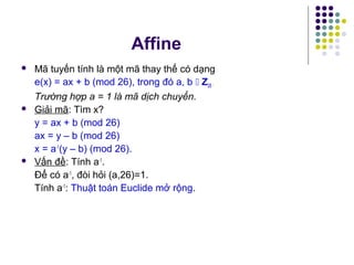  Mã tuyến tính là một mã thay thế có dạng
e(x) = ax + b (mod 26), trong đó a, b  Z26.
Trường hợp a = 1 là mã dịch chuyển.
 Giải mã: Tìm x?
y = ax + b (mod 26)
ax = y – b (mod 26)
x = a-1
(y – b) (mod 26).
 Vấn đề: Tính a-1
.
Để có a-1
, đòi hỏi (a,26)=1.
Tính a-1
: Thuật toán Euclide mở rộng.
Affine
 
