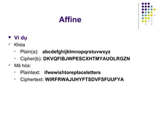  Ví dụ
 Khóa
• Plain(a): abcdefghijklmnopqrstuvwxyz
• Cipher(b): DKVQFIBJWPESCXHTMYAUOLRGZN
 Mã hóa:
• Plaintext: ifwewishtoreplaceletters
• Ciphertext: WIRFRWAJUHYFTSDVFSFUUFYA
Affine
 