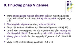 8. Phương pháp Vigenere
 Trong phương pháp mã hóa bằng thay thế: với một khóa k được
chọn, mỗi phần tử x ∈ P được ánh xạ vào duy nhất một phần tử y
∈ C.
 Phương pháp Vigenere sử dụng khóa có độ dài m.
 Được đặt tên theo nhà khoa học Blaise de Vigenere (thế kỷ 16)
 Có thể xem phương pháp mã hóa Vigenere bao gồm m phép mã
hóa bằng dịch chuyển được áp dụng luân phiên nhau theo chu kỳ
 Không gian khóa K của phương pháp Vigenere có số phần tử là
nm
 Ví dụ: n=26, m=5 thì không gian khóa ~1.1 x 107
 