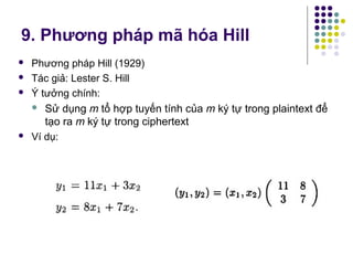 9. Phương pháp mã hóa Hill
 Phương pháp Hill (1929)
 Tác giả: Lester S. Hill
 Ý tưởng chính:
 Sử dụng m tổ hợp tuyến tính của m ký tự trong plaintext để
tạo ra m ký tự trong ciphertext
 Ví dụ:
 
