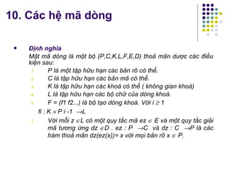  Định nghĩa
Mật mã dòng là một bộ (P,C,K,L,F,E,D) thoả mãn dược các điều
kiện sau:
1. P là một tập hữu hạn các bản rõ có thể.
2. C là tập hữu hạn các bản mã có thể.
3. K là tập hữu hạn các khoá có thể ( không gian khoá)
4. L là tập hữu hạn các bộ chữ của dòng khoá.
5. F = (f1 f2...) là bộ tạo dòng khoá. Với i ≥ 1
fi : K × P i -1 →L
1. Với mỗi z ∈L có một quy tắc mã ez ∈ E và một quy tắc giải
mã tương ứng dz ∈D . ez : P →C và dz : C →P là các
hàm thoả mãn dz(ez(x))= x với mọi bản rõ x ∈ P.
10. Các hệ mã dòng
 