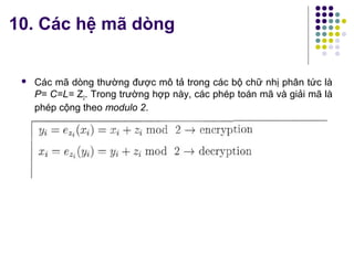  Các mã dòng thường được mô tả trong các bộ chữ nhị phân tức là
P= C=L= Z2. Trong trường hợp này, các phép toán mã và giải mã là
phép cộng theo modulo 2.
10. Các hệ mã dòng
 