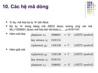  Ví dụ: mã hóa ký tự ‘A’ bởi Alice
 Ký tự ‘A’ trong bảng mã ASCII được tướng ứng với mã
6510=10000012 được mã hóa bởi hệ khóa z1,…,z7=0101101
 Hàm mã hóa:
 Hàm giải mã:
10. Các hệ mã dòng
 