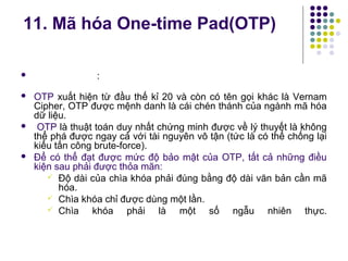  :
 OTP xuất hiện từ đầu thế kỉ 20 và còn có tên gọi khác là Vernam
Cipher, OTP được mệnh danh là cái chén thánh của ngành mã hóa
dữ liệu.
 OTP là thuật toán duy nhất chứng minh được về lý thuyết là không
thể phá được ngay cả với tài nguyên vô tận (tức là có thể chống lại
kiểu tấn công brute-force).
 Để có thể đạt được mức độ bảo mật của OTP, tất cả những điều
kiện sau phải được thỏa mãn:
 Độ dài của chìa khóa phải đúng bằng độ dài văn bản cần mã
hóa.
 Chìa khóa chỉ được dùng một lần.
 Chìa khóa phải là một số ngẫu nhiên thực.
11. Mã hóa One-time Pad(OTP)
 
