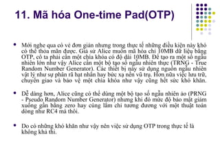  Mới nghe qua có vẻ đơn giản nhưng trong thực tế những điều kiện này khó
có thể thỏa mãn được. Giả sử Alice muốn mã hóa chỉ 10MB dữ liệu bằng
OTP, cô ta phải cần một chìa khóa có độ dài 10MB. Để tạo ra một số ngẫu
nhiên lớn như vậy Alice cần một bộ tạo số ngẫu nhiên thực (TRNG - True
Random Number Generator). Các thiết bị này sử dụng nguồn ngẫu nhiên
vật lý như sự phân rã hạt nhân hay bức xạ nền vũ trụ. Hơn nữa việc lưu trữ,
chuyển giao và bảo vệ một chìa khóa như vậy cũng hết sức khó khăn.
 Dễ dàng hơn, Alice cũng có thể dùng một bộ tạo số ngẫu nhiên ảo (PRNG
- Pseudo Random Number Generator) nhưng khi đó mức độ bảo mật giảm
xuống gần bằng zero hay cùng lắm chỉ tương đương với một thuật toán
dòng như RC4 mà thôi.
 Do có những khó khăn như vậy nên việc sử dụng OTP trong thực tế là
không khả thi.
11. Mã hóa One-time Pad(OTP)
 