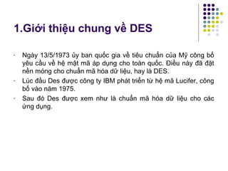 1.Giới thiệu chung về DES
- Ngày 13/5/1973 ủy ban quốc gia về tiêu chuẩn của Mỹ công bố
yêu cầu về hệ mật mã áp dụng cho toàn quốc. Điều này đã đặt
nền móng cho chuẩn mã hóa dữ liệu, hay là DES.
- Lúc đầu Des được công ty IBM phát triển từ hệ mã Lucifer, công
bố vào năm 1975.
- Sau đó Des được xem như là chuẩn mã hóa dữ liệu cho các
ứng dụng.
 