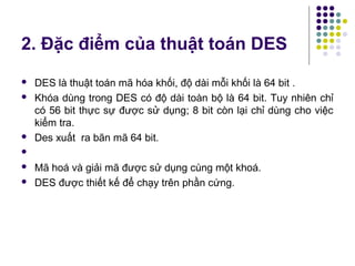 2. Đặc điểm của thuật toán DES
 DES là thuật toán mã hóa khối, độ dài mỗi khối là 64 bit .
 Khóa dùng trong DES có độ dài toàn bộ là 64 bit. Tuy nhiên chỉ
có 56 bit thực sự được sử dụng; 8 bit còn lại chỉ dùng cho việc
kiểm tra.
 Des xuất ra bãn mã 64 bit.

 Mã hoá và giải mã được sử dụng cùng một khoá.
 DES được thiết kế để chạy trên phần cứng.
 