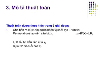 Thuật toán được thực hiện trong 3 giai đoạn:
1. Cho bản rõ x (64bit) được hoán vị khởi tạo IP (Initial
Permutation) tạo nên xâu bit x0. x0=IP(x)=L0R0
L0 là 32 bit đầu tiên của x0.
R0 là 32 bit cuối của x0.
3. Mô tả thuật toán
 
