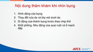 Nội dung thăm khám khi nhìn bụng
1. Hình dáng của bụng
2. Thay đổi của da và lớp mô dưới da
3. Di động của thành bụng trước theo nhịp thở
4. Khối phồng, Nhu động của quai ruột và ổ mạch
đập
 