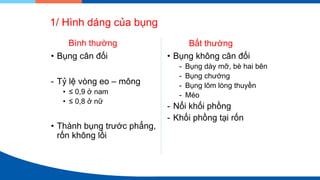 1/ Hình dáng của bụng
Bình thường
• Bụng cân đối
- Tỷ lệ vòng eo – mông
• ≤ 0,9 ở nam
• ≤ 0,8 ở nữ
• Thành bụng trước phẳng,
rốn không lồi
Bất thường
• Bụng không cân đối
- Bụng dày mỡ, bè hai bên
- Bụng chướng
- Bụng lõm lòng thuyền
- Méo
- Nổi khối phồng
- Khối phồng tại rốn
 