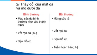 2/ Thay đổi của mặt da
và mô dưới da
Bình thường
• Màu sắc da bình
thường như của thành
ngực
• Vết rạn da (+/-)
• Sẹo mổ cũ
Bất thường
• Mảng sắc tố
• Vết rạn da
• Sẹo mổ cũ
• Tuần hoàn bàng hệ
 