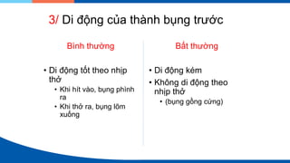3/ Di động của thành bụng trước
Bình thường
• Di động tốt theo nhịp
thở
• Khi hít vào, bụng phình
ra
• Khi thở ra, bụng lõm
xuống
Bất thường
• Di động kém
• Không di động theo
nhịp thở
• (bụng gồng cứng)
 
