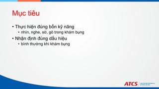 Mục tiêu
• Thực hiện đúng bốn kỹ năng
• nhìn, nghe, sờ, gõ trong khám bụng
• Nhận định đúng dấu hiệu
• bình thường khi khám bụng
 