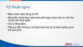 Kỹ thuật nghe
• Bệnh nhân nằm đúng tư thế
• Đặt phần màng ống nghe bên phải ngay dưới mũi ức, đè nhẹ
và giữ yên ống nghe.
• Chú ý lắng nghe.
• Tiếp tục đến những vị trí khác theo thứ tự từ trên xuống và từ
trái qua phải.
 