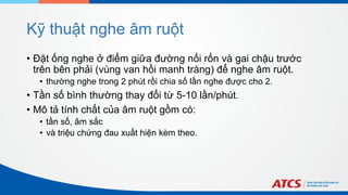 Kỹ thuật nghe âm ruột
• Đặt ống nghe ở điểm giữa đường nối rốn và gai chậu trước
trên bên phải (vùng van hồi manh tràng) để nghe âm ruột.
• thường nghe trong 2 phút rồi chia số lần nghe được cho 2.
• Tần số bình thường thay đổi từ 5-10 lần/phút.
• Mô tả tính chất của âm ruột gồm có:
• tần số, âm sắc
• và triệu chứng đau xuất hiện kèm theo.
 