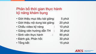 Phân bố thời gian thực hành
kỹ năng khám bụng
• Giới thiệu mục tiêu bài giảng: 5 phút
• Giới thiệu nội dung bài giảng: 20 phút
• Chiếu video kỹ năng : 10 phút
• Giảng viên hướng dẫn TH : 30 phút
• Sinh viên thực hành : 90 phút
• Đánh giá, Phản hồi: 30 phút
• Tổng kết: 15 phút
 