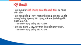Kỹ thuật
• Sờ bụng từ chỗ không đau đến chỗ đau, từ nông
đến sâu.
• Sờ nông bằng 1 tay, một phần lòng bàn tay và tất
cả ngón tay áp nhẹ lên bụng, cảm nhận bằng đầu
ngón 2,3,4,5.
• đè thành bụng xuống sâu < 2 cm
• Sờ sâu bằng 2 tay, tay trên ấn xuống tay dưới,
• đè thành bụng xuống sâu ≥ 2 cm.
 