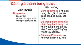Đánh giá thành bụng trước
Bình thường
- Bụng mềm:
- bụng mềm
- ấn sâu vào bệnh nhân
không có cảm giác đau.
Bất thường
- Bụng co cứng : sờ nhẹ lên
bụng cảm giác được cơ
bụng đang co cứng, BN
đau.
- Đề kháng thành bụng hay
phản ứng thành bụng : sờ
nhẹ→ bụng mềm, ấn sâu
vào → cơ bụng BN gồng
kháng lại, BN đau.
- Cảm ứng Phúc mạc: sờ
nhẹ trên da BN đau nhói
 