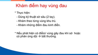 Khám điểm hay vùng đau
* Thực hiện:
- Dùng kỹ thuật sờ sâu (2 tay).
- Khám theo từng vùng khu trú.
- Khám những điểm đau kinh điển.
* Nếu phát hiện có điểm/ vùng gây đau khi sờ hoặc
có phản ứng dội → bất thường.
 