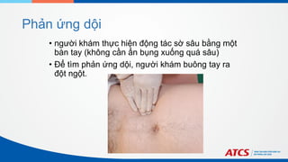 Phản ứng dội
• người khám thực hiện động tác sờ sâu bằng một
bàn tay (không cần ấn bụng xuống quá sâu)
• Để tìm phản ứng dội, người khám buông tay ra
đột ngột.
 