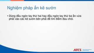 Nghiệm pháp ấn kẽ sườn
• Dùng đầu ngón tay thứ hai hay đầu ngón tay thứ ba ấn vừa
phải vào các kẽ sườn bên phải để tìm điểm đau chói.
 