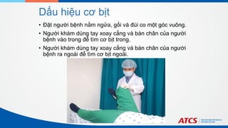 Dấu hiệu cơ bịt
• Đặt người bệnh nằm ngửa, gối và đùi co một góc vuông.
• Người khám dùng tay xoay cẳng và bàn chân của người
bệnh vào trong để tìm cơ bịt trong.
• Người khám dùng tay xoay cẳng và bàn chân của người
bệnh ra ngoài để tìm cơ bịt ngoài.
 