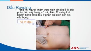 Dấu Rovsing
Vị trí đau
• Trong khi người khám thực hiện sờ sâu ở ¼ của
phần bên này bụng, có dấu hiệu Rovsing khi
người bệnh than đau ở phần đối diện bên kia
của bụng.
 