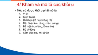 4/ Khám và mô tả các khối u
• Nếu sờ được khối u phải mô tả:
1. Vị trí
2. Kích thước
3. Giới hạn (rõ hay không rõ)
4. Mật độ (mềm, căng, chắc, cứng)
5. Bề mặt (trơn láng, lổn nhổn)
6. Độ di động
7. Cảm giác đau khi sờ ấn
 