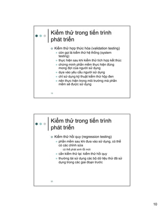 10
19
Ki m th trong ti n trình
phát tri n
Ki m th h p th c hóa (validation testing)
còn g i là ki m th h th ng (system
testing)
th c hi n sau khi ki m th tích h p k t thúc
ch ng minh ph n m m th c hi n ñúng
mong ñ i c a ngư i s d ng
d a vào yêu c u ngư i s d ng
ch s d ng k thu t ki m th h p ñen
nên th c hi n trong môi trư ng mà ph n
m m s ñư c s d ng
20
Ki m th trong ti n trình
phát tri n
Ki m th h i quy (regression testing)
ph n m m sau khi ñưa vào s d ng, có th
có các ch nh s a
• có th phát sinh l i m i
c n ki m th l i: ki m th h i quy
thư ng tái s d ng các b d li u th ñã s
d ng trong các giai ño n trư c
 