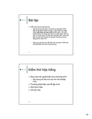 19
37
Bài t p
Ki m th l p tương ñương
Vi t chương trình d ch, trong ñó có câu l nh FOR,
ñ c t câu l nh FOR như sau: “L nh FOR ch ch p
nh n m t tham s duy nh t là bi n ñ m. Tên bi n
không ñư c s d ng quá hai ký t khác r ng. Sau ký
hi u = là c n dư i và c n trên c a bi n ñ m. Các c n
trên và c n dư i là các s nguyên dương và ñư c
ñ t gi a t khóa TO”.
Xây d ng d li u th ñ ki m th câu l nh FOR theo
k thu t ki m th l p tương ñương
38
Ki m th h p tr ng
D a vào mã ngu n/c u trúc chương trình
Xây d ng d li u th sau khi mã hóa/l p
trình
Thư ng phát hi n các l i l p trình
Khó th c hi n
Chi phí cao
 
