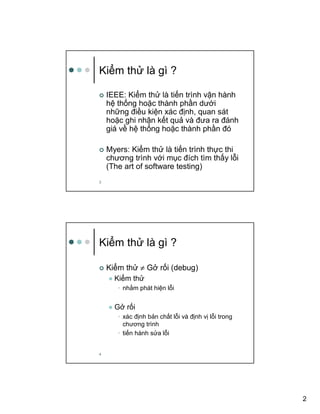 2
3
Ki m th là gì ?
IEEE: Ki m th là ti n trình v n hành
h th ng ho c thành ph n dư i
nh ng ñi u ki n xác ñ nh, quan sát
ho c ghi nh n k t qu và ñưa ra ñánh
giá v h th ng ho c thành ph n ñó
Myers: Ki m th là ti n trình th c thi
chương trình v i m c ñích tìm th y l i
(The art of software testing)
4
Ki m th là gì ?
Ki m th ≠ G r i (debug)
Ki m th
• nh m phát hi n l i
G r i
• xác ñ nh b n ch t l i và ñ nh v l i trong
chương trình
• ti n hành s a l i
 