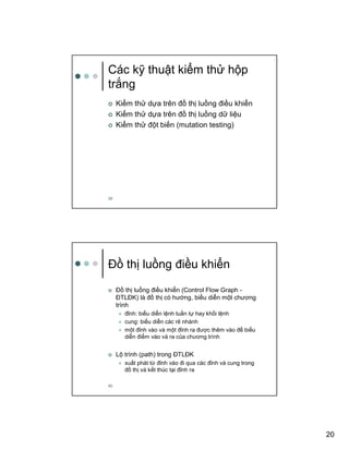 20
39
Các k thu t ki m th h p
tr ng
Ki m th d a trên ñ th lu ng ñi u khi n
Ki m th d a trên ñ th lu ng d li u
Ki m th ñ t bi n (mutation testing)
40
ð th lu ng ñi u khi n
ð th lu ng ñi u khi n (Control Flow Graph -
ðTLðK) là ñ th có hư ng, bi u di n m t chương
trình
ñ nh: bi u di n l nh tu n t hay kh i l nh
cung: bi u di n các r nhánh
m t ñ nh vào và m t ñ nh ra ñư c thêm vào ñ bi u
di n ñi m vào và ra c a chương trình
L trình (path) trong ðTLðK
xu t phát t ñ nh vào ñi qua các ñ nh và cung trong
ñ th và k t thúc t i ñ nh ra
 