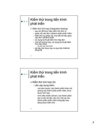 8
15
Ki m th trong ti n trình
phát tri n
Ki m th tích h p (integration testing)
sau khi ñã th c hi n ki m th ñơn v
ghép n i các ñơn v /thành ph n ph n m m
ki m th s ghép n i, trao ñ i d li u gi a
các ñơn v /thành ph n
s d ng k thu t ki m th h p ñen
môt s trư ng h p, s d ng k thu t ki m
th h p tr ng
• chi phí cao, khó khăn
d li u th ñư c t o ra d a trên thi t k
t ng th
16
Ki m th trong ti n trình
phát tri n
Ki m th tích h p (2)
c n xây d ng thêm
• nút trám (stub): các thành ph n khác mô
ph ng các thành ph n ph n m m chưa
ñư c tích h p
• trình ñi u khi n (driver): các thành ph n
t o ra các d li u vào cho m t vài các
thành ph n ph n m m trong t p h p
ñang ñư c ki m th
 