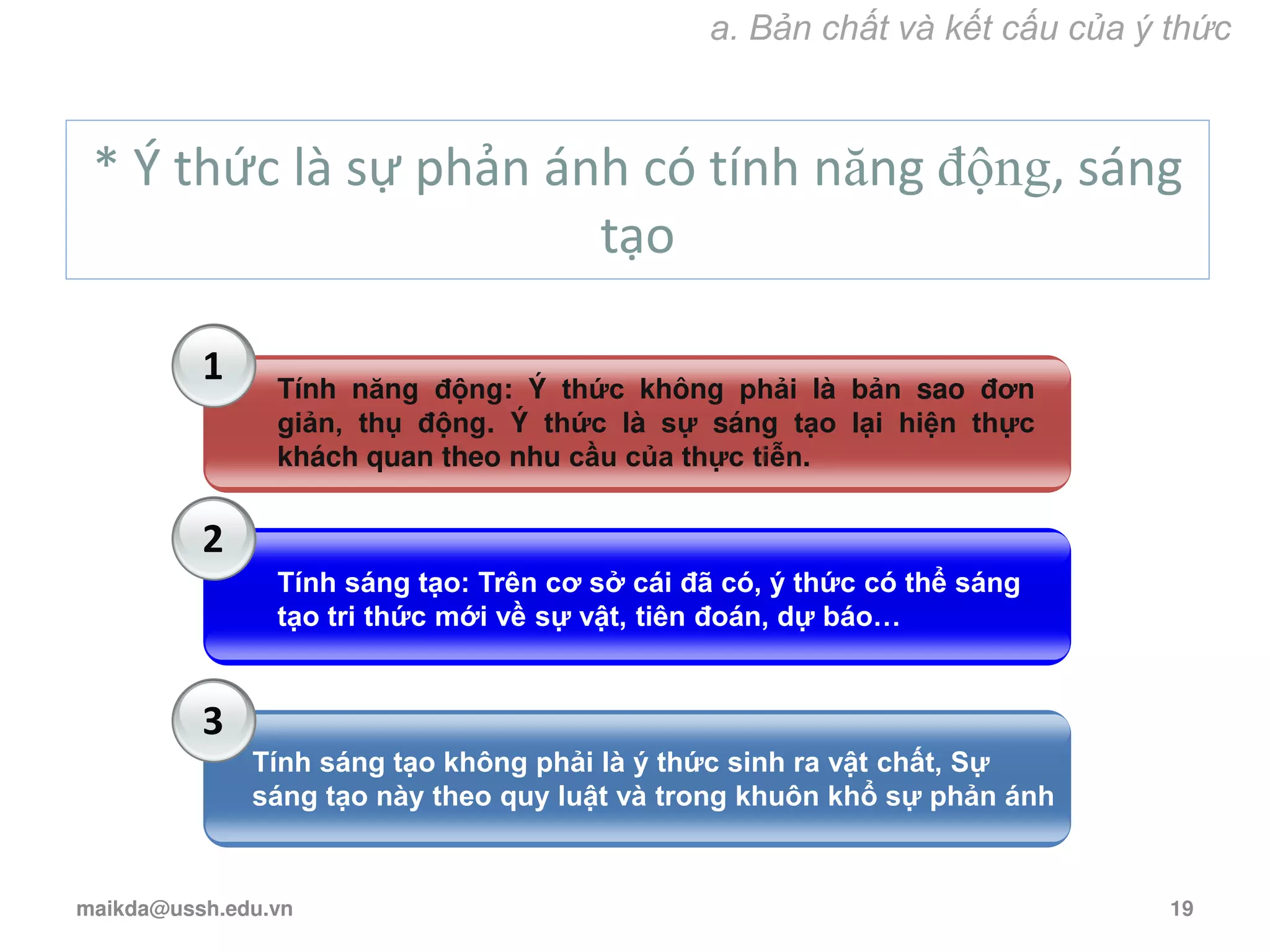 * Ý thức là sự phản ánh có tính năng động, sáng
tạo
1
2
3
Tính năng động: Ý thức không phải là bản sao đơn
giản, thụ động. Ý thức là sự sáng tạo lại hiện thực
khách quan theo nhu cầu của thực tiễn.
Tính sáng tạo: Trên cơ sở cái đã có, ý thức có thể sáng
tạo tri thức mới về sự vật, tiên đoán, dự báo…
Tính sáng tạo không phải là ý thức sinh ra vật chất, Sự
sáng tạo này theo quy luật và trong khuôn khổ sự phản ánh
a. Bản chất và kết cấu của ý thức
maikda@ussh.edu.vn 19
 