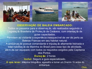OBSERVAÇÃO DE BALEIA EMBARCADO: Todos os passeios para a observação, são realizados seguindo a Legislação Brasileira de Proteção de Cetáceos, com orientação de guias capacitados. Permitem ao visitante a experiência inesquecível de ver de perto as Baleias Francas em seu habitat natural. A embarcação possue comandante e tripulação altamente treinada e total habilitação da Marinha do Brasil para esse tipo de atividade, além de ser equipado com todos os requisitos exigidos pela Capitania dos Portos.  Duração:  2 horas Inclui:  Seguro e guia especializado. O que levar:   Máquina fotográfica, agasalho e tomar um Dramin 1h antes do embarque.  Click.   
