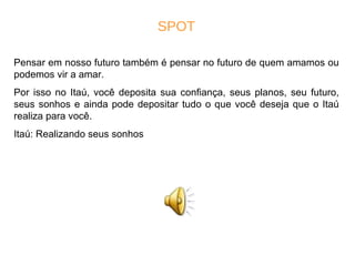 SPOT Pensar em nosso futuro também é pensar no futuro de quem amamos ou podemos vir a amar. Por isso no Itaú, você deposita sua confiança, seus planos, seu futuro, seus sonhos e ainda pode depositar tudo o que você deseja que o Itaú realiza para você. Itaú: Realizando seus sonhos 