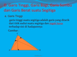 D. Garis Tinggi, Garis Bagi, Garis Sumbu
dan Garis Berat suatu Segitiga
a. Garis Tinggi
garis tinggi suatu segitiga adalah garis yang ditarik
dari titik sudut suatu segitiga dan tegak lurus
terhadap sisi di hadapannya
Gambar :
A B
C
Franxisca K :)
 