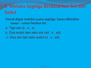 E. Melukis Segitiga Berdasarkan Sisi dan
Sudut
Untuk dapat melukis suatu segitiga, harus diketahui
unsur – unsur berikut ini:
a. Tiga sisi (s , s , s)
b. Dua sudut dan satu sisi (sd , s , sd)
c. Dua sisi dan satu sudut (s , s , sd)
Franxisca K :)
 