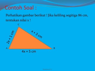 Contoh Soal :
Perhatikan gambar berikut ! Jika keliling segitiga 86 cm,
tentukan nilai x !
A
C
B
4x + 5 cm
Franxisca K :)
 