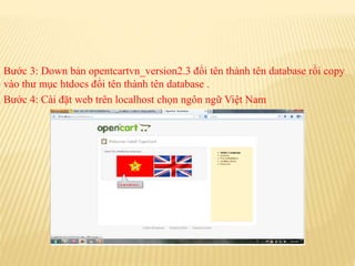 Bước 3: Down bản opentcartvn_version2.3 đổi tên thành tên database rồi copy
vào thư mục htdocs đổi tên thành tên database .
Bước 4: Cài đặt web trên localhost chọn ngôn ngữ Việt Nam
 