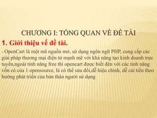 CHƯƠNG I: TỔNG QUAN VỀ ĐỀ TÀI
1. Giới thiệu về đề tài.
- OpenCart là một mã nguồn mở, sử dụng ngôn ngữ PHP, cung cấp các
giải pháp thương mại điện tử mạnh mẽ với khả năng tạo kinh doanh trực
tuyến,ngoài tính năng free thì opencart được biết đên với các tinh năng
vốn có của 1 opensource, là có thể sửa đổi,dễ hiệu chỉnh, dễ cải tiến theo
hướng phát triển của bản thân ngưởi sử dụng
 