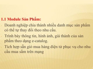 1.1 Module Sản Phẩm:
- Doanh nghiệp chia thành nhiều danh mục sản phẩm
có thể tự thay đổi theo nhu cầu.
- Trình bày thông tin, hình ảnh, giá thành của sản
phẩm theo dạng e-catalog.
- Tích hợp sẵn giỏ mua hàng điện tử phục vụ cho nhu
cầu mua sắm trên mạng
 