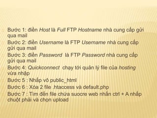 Bước 1: điền Host là Full FTP Hostname nhà cung cấp gửi
qua mail
Bước 2: điền Username là FTP Username nhà cung cấp
gửi qua mail
Bước 3: điền Password là FTP Password nhà cung cấp
gửi qua mail
Bước 4: Quickconnect chạy tới quản lý file của hosting
vừa nhập
Bước 5 : Nhấp vô public_html
Bước 6 : Xóa 2 file .htaccess và default.php
Bước 7 : Tìm đến file chứa suocre web nhấn ctrl + A nhấp
chuột phải và chọn upload
 