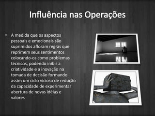 A medida que os aspectos pessoais e emocionais são suprimidos afloram regras que reprimem seus sentimentos colocando-os como problemas técnicos, podendo inibir a criatividade e a inovação na tomada de decisão formando assim um ciclo vicioso de redução da capacidade de experimentar abertura de novas idéias e valores Influência nas Operações