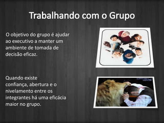 Trabalhando com o GrupoO objetivo do grupo é ajudar ao executivo a manter um ambiente de tomada de decisão eficaz.Quando existe confiança, abertura e o nivelamento entre os integrantes há uma eficácia maior no grupo. 