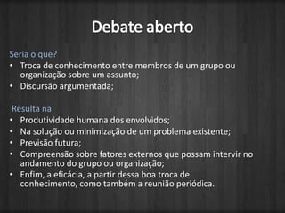 Debate abertoSeria o que?Troca de conhecimento entre membros de um grupo ou organização sobre um assunto;Discursão argumentada; Resulta naProdutividade humana dos envolvidos;Na solução ou minimização de um problema existente;Previsão futura;Compreensão sobre fatores externos que possam intervir no andamento do grupo ou organização;Enfim, a eficácia, a partir dessa boa troca de conhecimento, como também a reunião periódica.